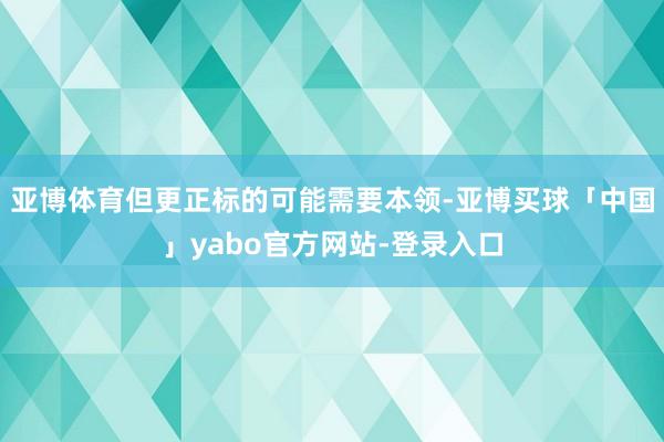 亚博体育但更正标的可能需要本领-亚博买球「中国」yabo官方网站-登录入口