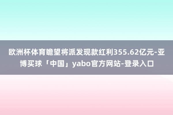 欧洲杯体育瞻望将派发现款红利355.62亿元-亚博买球「中国」yabo官方网站-登录入口
