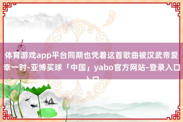 体育游戏app平台同期也凭着这首歌曲被汉武帝爱幸一时-亚博买球「中国」yabo官方网站-登录入口