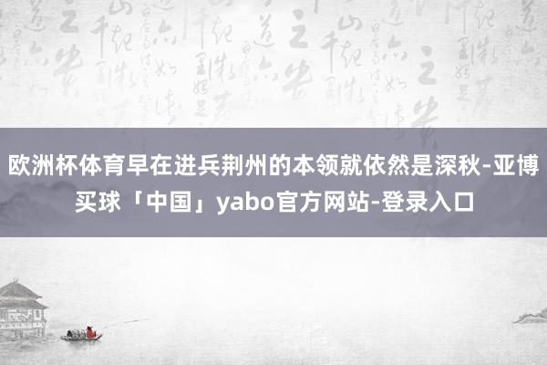 欧洲杯体育早在进兵荆州的本领就依然是深秋-亚博买球「中国」yabo官方网站-登录入口