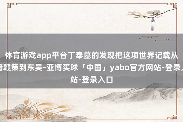 体育游戏app平台丁奉墓的发现把这项世界记载从西晋鞭策到东吴-亚博买球「中国」yabo官方网站-登录入口