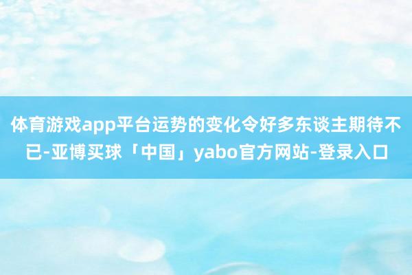 体育游戏app平台运势的变化令好多东谈主期待不已-亚博买球「中国」yabo官方网站-登录入口