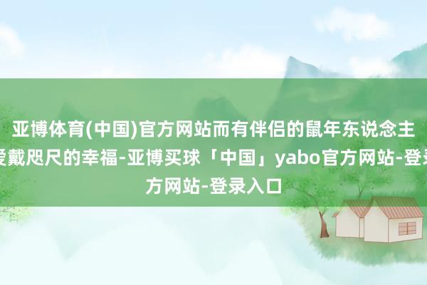 亚博体育(中国)官方网站而有伴侣的鼠年东说念主则需爱戴咫尺的幸福-亚博买球「中国」yabo官方网站-登录入口