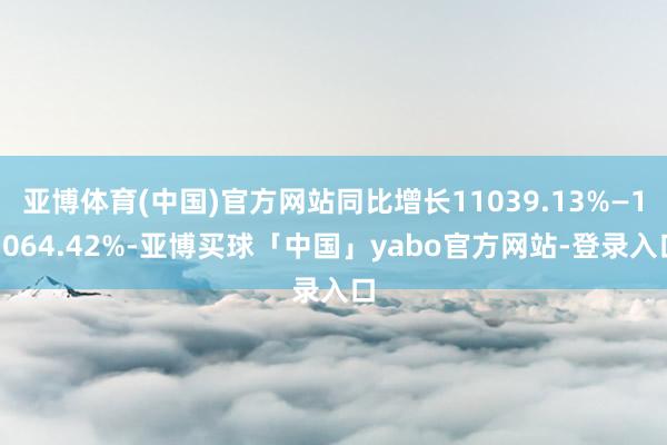 亚博体育(中国)官方网站同比增长11039.13%—13064.42%-亚博买球「中国」yabo官方网站-登录入口