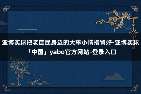 亚博买球把老庶民身边的大事小情措置好-亚博买球「中国」yabo官方网站-登录入口