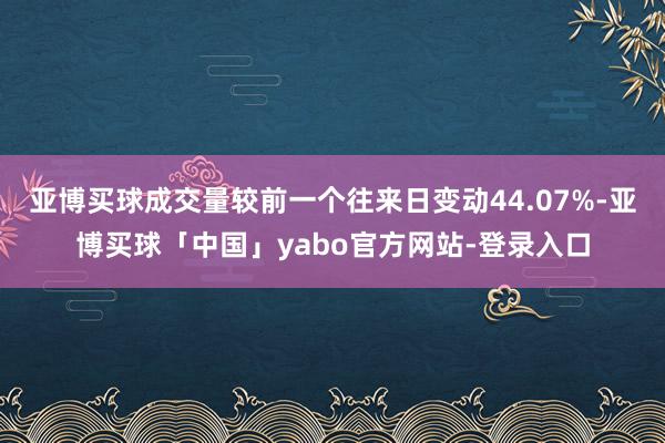 亚博买球成交量较前一个往来日变动44.07%-亚博买球「中国」yabo官方网站-登录入口