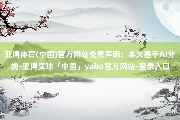 亚博体育(中国)官方网站免责声明：本文基于AI分娩-亚博买球「中国」yabo官方网站-登录入口
