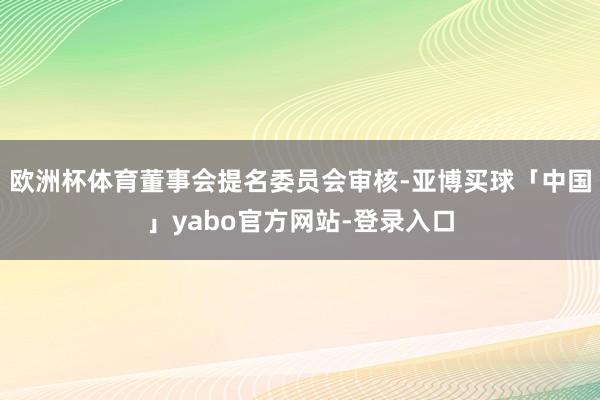 欧洲杯体育董事会提名委员会审核-亚博买球「中国」yabo官方网站-登录入口