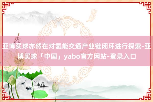 亚博买球亦然在对氢能交通产业链闭环进行探索-亚博买球「中国」yabo官方网站-登录入口