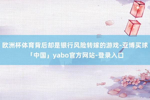 欧洲杯体育背后却是银行风险转嫁的游戏-亚博买球「中国」yabo官方网站-登录入口