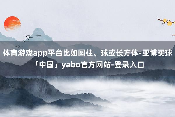 体育游戏app平台比如圆柱、球或长方体-亚博买球「中国」yabo官方网站-登录入口