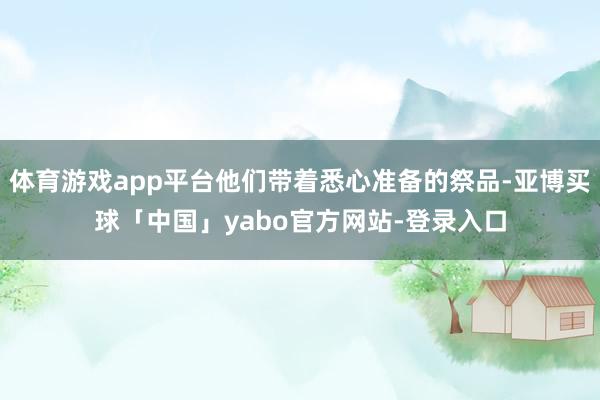 体育游戏app平台他们带着悉心准备的祭品-亚博买球「中国」yabo官方网站-登录入口