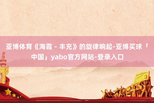 亚博体育《海霞 - 丰充》的旋律响起-亚博买球「中国」yabo官方网站-登录入口