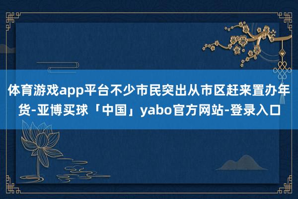 体育游戏app平台不少市民突出从市区赶来置办年货-亚博买球「中国」yabo官方网站-登录入口