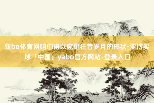 亚bo体育网咱们得以窥见往昔岁月的形状-亚博买球「中国」yabo官方网站-登录入口