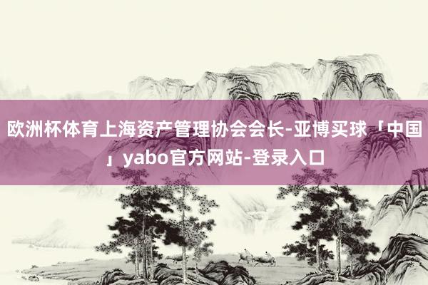 欧洲杯体育上海资产管理协会会长-亚博买球「中国」yabo官方网站-登录入口
