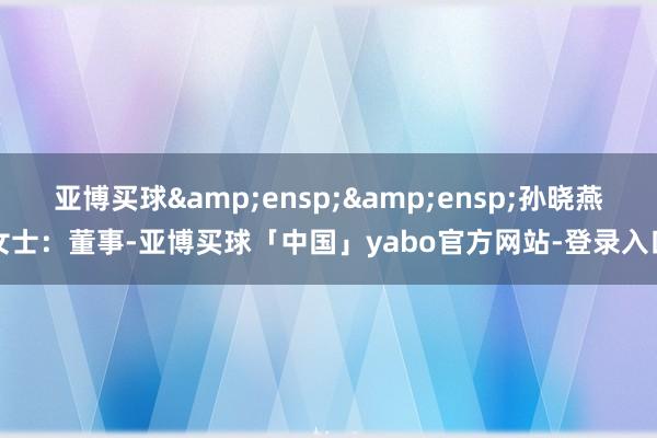 亚博买球&ensp;&ensp;孙晓燕女士：董事-亚博买球「中国」yabo官方网站-登录入口