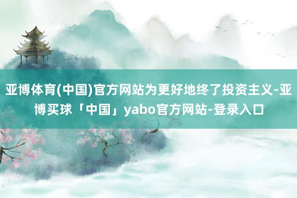 亚博体育(中国)官方网站为更好地终了投资主义-亚博买球「中国」yabo官方网站-登录入口