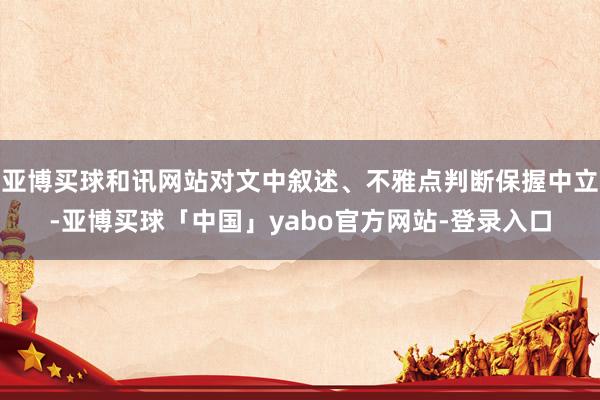 亚博买球和讯网站对文中叙述、不雅点判断保握中立-亚博买球「中国」yabo官方网站-登录入口