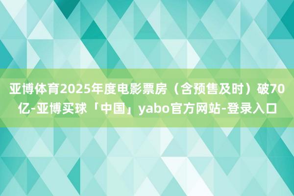 亚博体育2025年度电影票房（含预售及时）破70亿-亚博买球「中国」yabo官方网站-登录入口