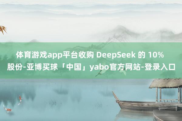 体育游戏app平台收购 DeepSeek 的 10% 股份-亚博买球「中国」yabo官方网站-登录入口
