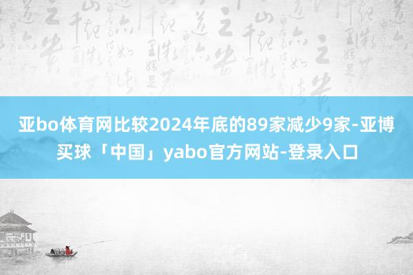 亚bo体育网比较2024年底的89家减少9家-亚博买球「中国」yabo官方网站-登录入口