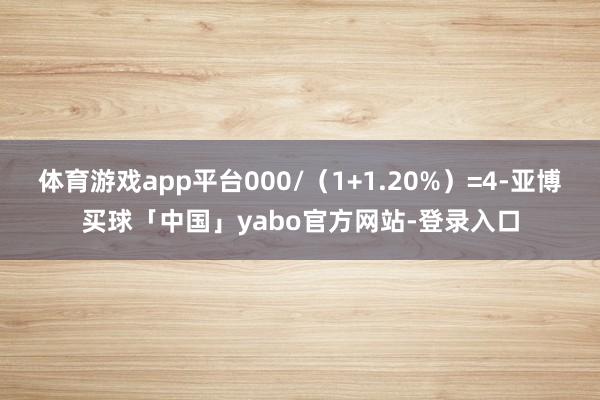 体育游戏app平台000/(1+1.20%)=4-亚博买球「中国」yabo官方网站-登录入口