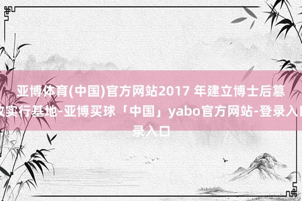 亚博体育(中国)官方网站2017 年建立博士后篡改实行基地-亚博买球「中国」yabo官方网站-登录入口