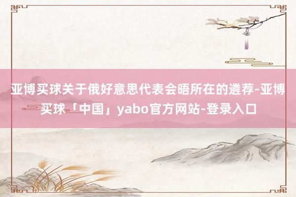 亚博买球　　关于俄好意思代表会晤所在的遴荐-亚博买球「中国」yabo官方网站-登录入口