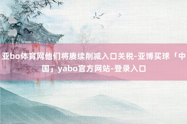 亚bo体育网他们将赓续削减入口关税-亚博买球「中国」yabo官方网站-登录入口