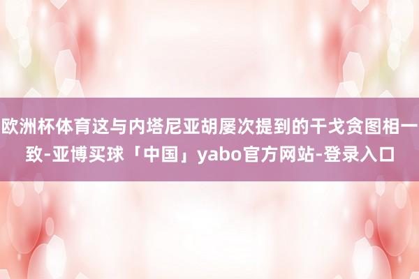 欧洲杯体育这与内塔尼亚胡屡次提到的干戈贪图相一致-亚博买球「中国」yabo官方网站-登录入口