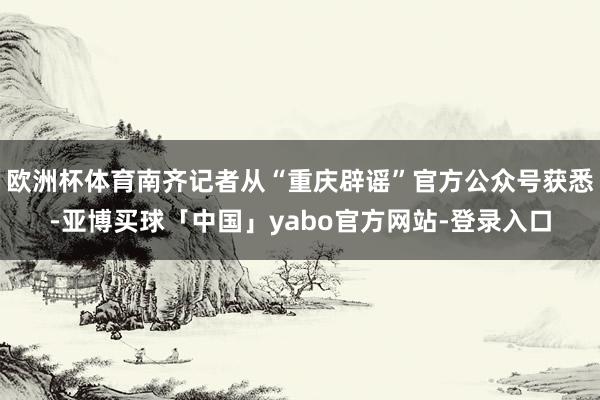 欧洲杯体育南齐记者从“重庆辟谣”官方公众号获悉-亚博买球「中国」yabo官方网站-登录入口