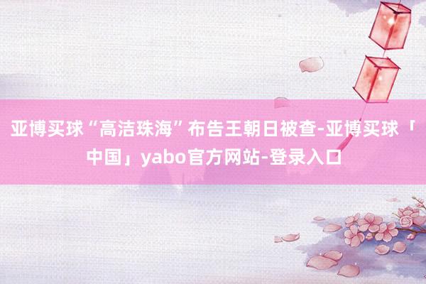 亚博买球“高洁珠海”布告王朝日被查-亚博买球「中国」yabo官方网站-登录入口