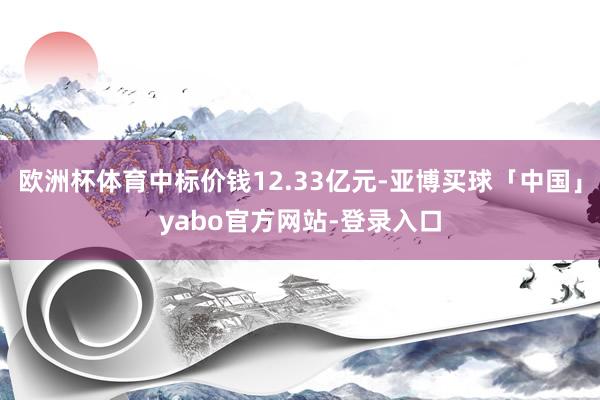 欧洲杯体育中标价钱12.33亿元-亚博买球「中国」yabo官方网站-登录入口