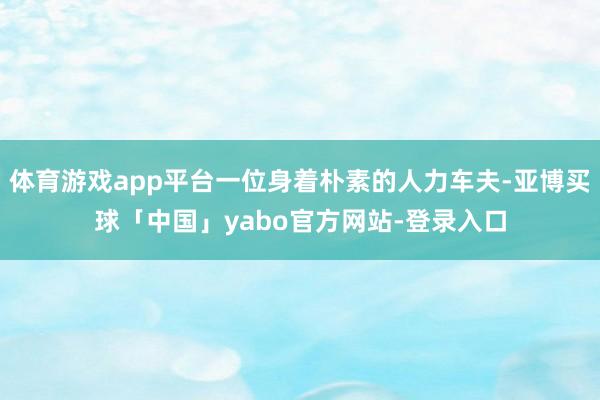 体育游戏app平台一位身着朴素的人力车夫-亚博买球「中国」yabo官方网站-登录入口
