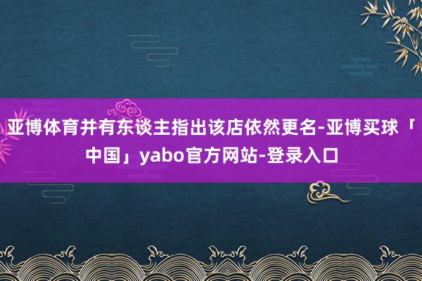 亚博体育并有东谈主指出该店依然更名-亚博买球「中国」yabo官方网站-登录入口