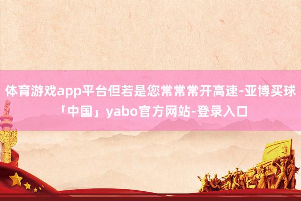 体育游戏app平台但若是您常常常开高速-亚博买球「中国」yabo官方网站-登录入口