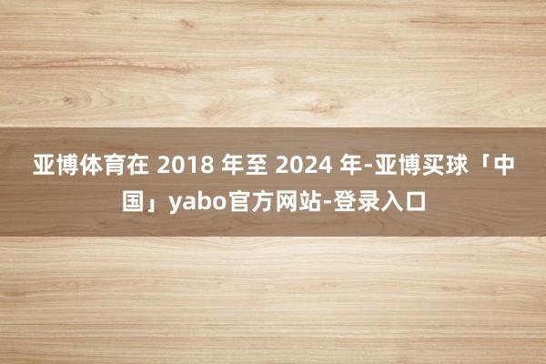 亚博体育在 2018 年至 2024 年-亚博买球「中国」yabo官方网站-登录入口