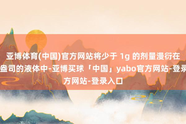 亚博体育(中国)官方网站将少于 1g 的剂量漫衍在 3.5 盎司的液体中-亚博买球「中国」yabo官方网站-登录入口