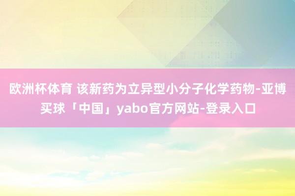 欧洲杯体育 该新药为立异型小分子化学药物-亚博买球「中国」yabo官方网站-登录入口