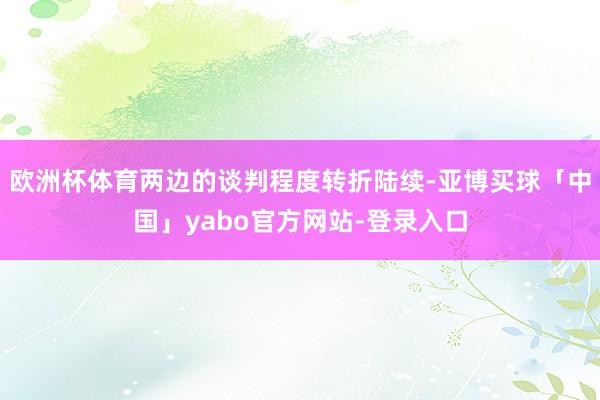 欧洲杯体育两边的谈判程度转折陆续-亚博买球「中国」yabo官方网站-登录入口
