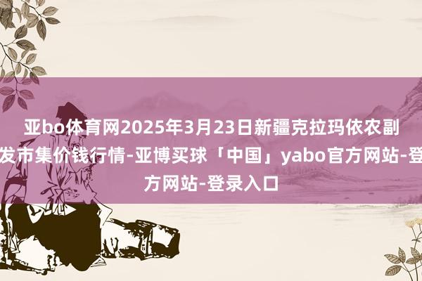 亚bo体育网2025年3月23日新疆克拉玛依农副居品批发市集价钱行情-亚博买球「中国」yabo官方网站-登录入口