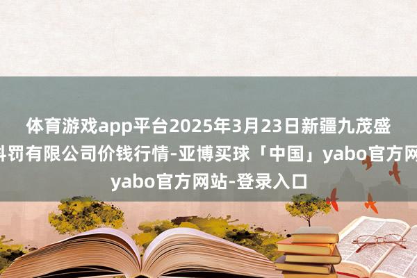 体育游戏app平台2025年3月23日新疆九茂盛和果品权谋科罚有限公司价钱行情-亚博买球「中国」yabo官方网站-登录入口