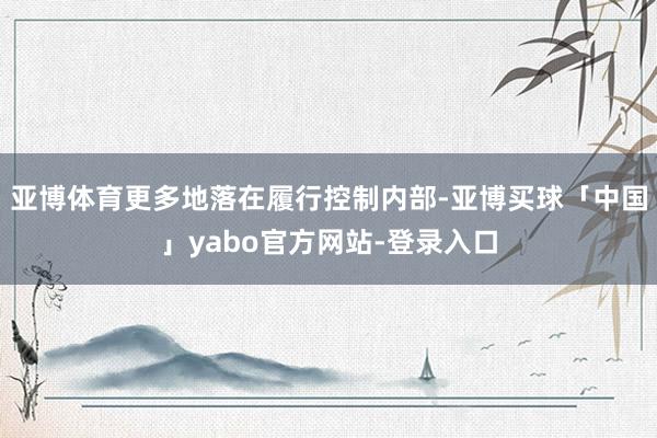 亚博体育更多地落在履行控制内部-亚博买球「中国」yabo官方网站-登录入口