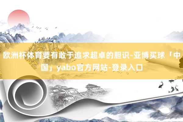欧洲杯体育要有敢于追求超卓的胆识-亚博买球「中国」yabo官方网站-登录入口