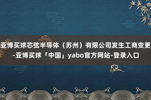 亚博买球芯弦半导体（苏州）有限公司发生工商变更-亚博买球「中国」yabo官方网站-登录入口