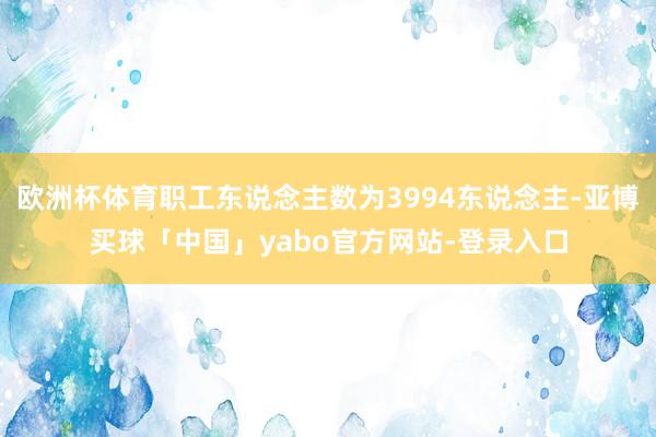 欧洲杯体育职工东说念主数为3994东说念主-亚博买球「中国」yabo官方网站-登录入口
