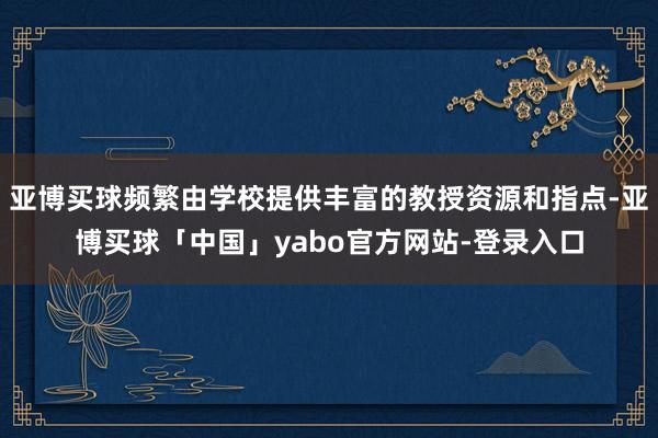 亚博买球频繁由学校提供丰富的教授资源和指点-亚博买球「中国」yabo官方网站-登录入口