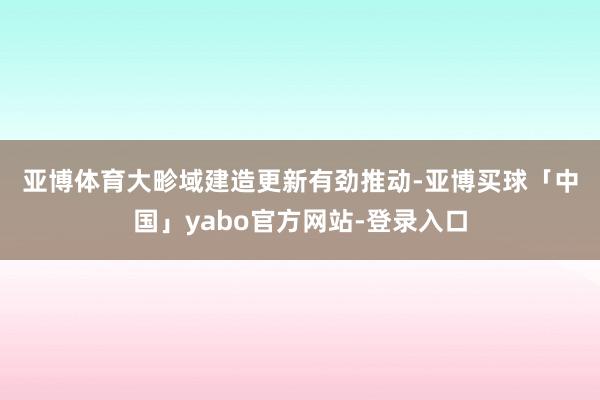 亚博体育　　大畛域建造更新有劲推动-亚博买球「中国」yabo官方网站-登录入口