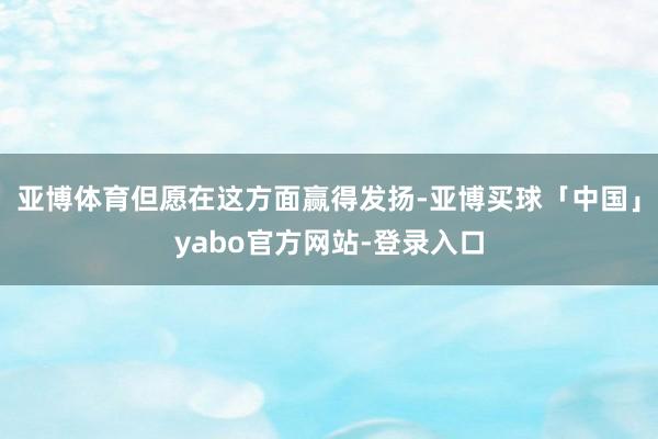 亚博体育但愿在这方面赢得发扬-亚博买球「中国」yabo官方网站-登录入口